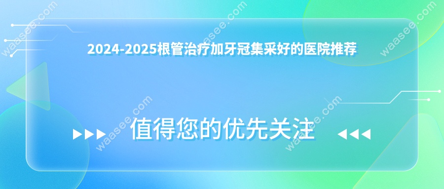 2024-2025根管治疗加牙冠集采好的医院推荐