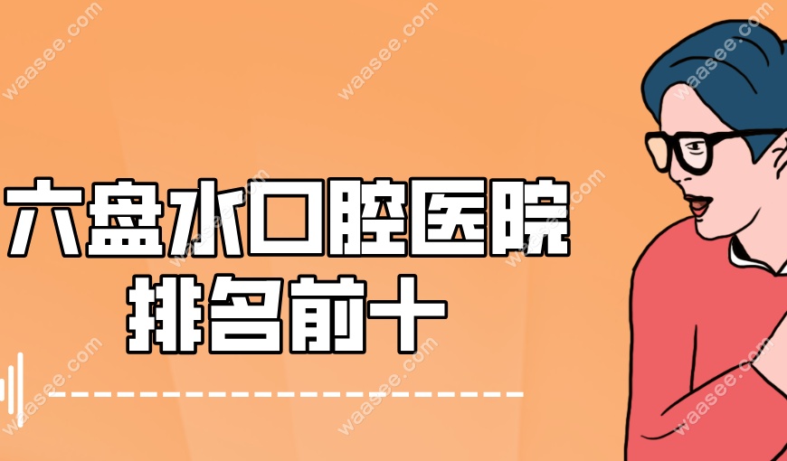 六盘水口腔医院排名前十！精选附近10家高评价热门牙科给你