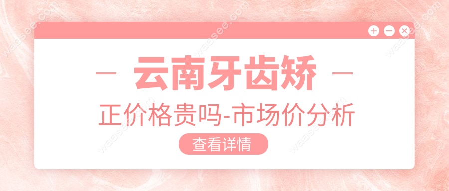 云南牙齿矫正价格贵吗-市场价分析