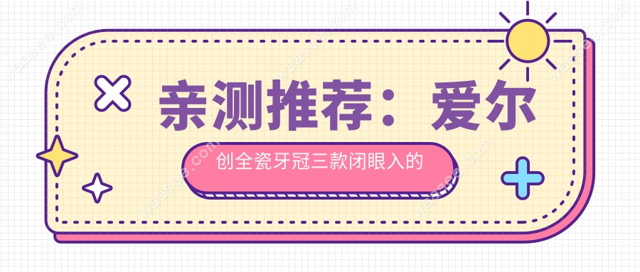 亲测推荐：爱尔创全瓷牙冠三款闭眼入的高性价比型号