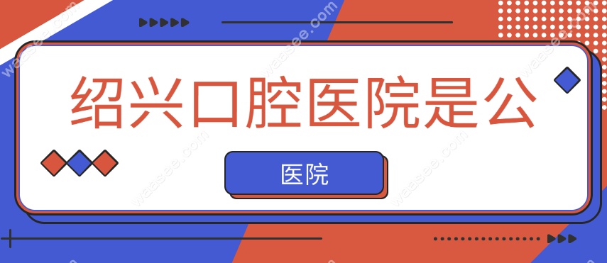 绍兴口腔医院是公立还是私立?正规公立医院,价格透明可预约