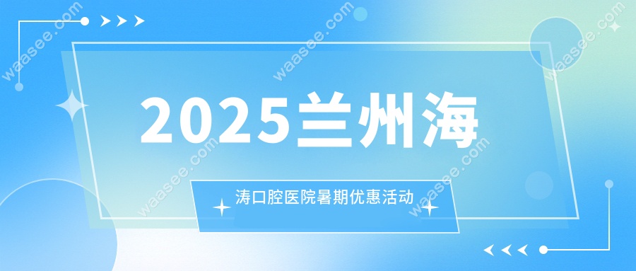 2025兰州海涛口腔医院暑期优惠活动