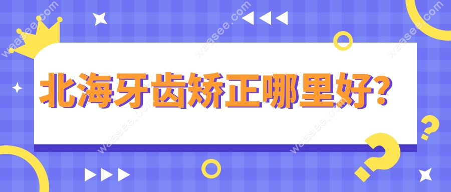 北海牙齿矫正哪里好?从儿童到成人8家靠谱牙科推荐,附价格