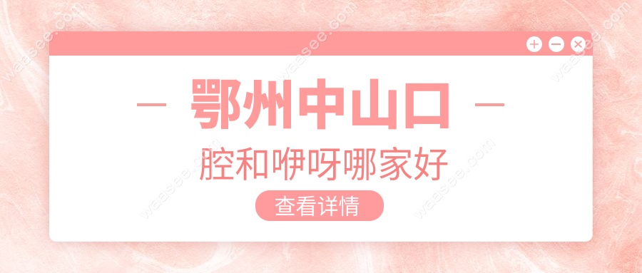 鄂州中山和咿呀口腔哪家好?连锁品牌实力大对比(价格/医生)