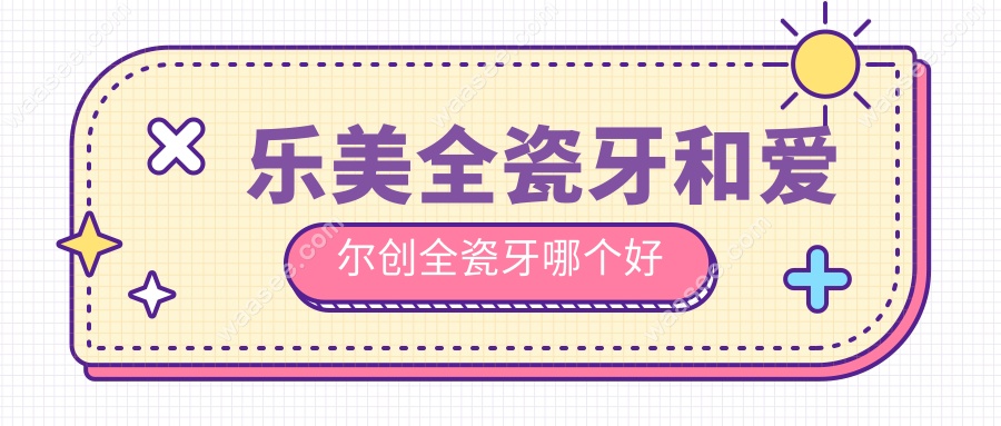 乐美全瓷牙和爱尔创全瓷牙哪个好?从价格到耐用性多方位PK