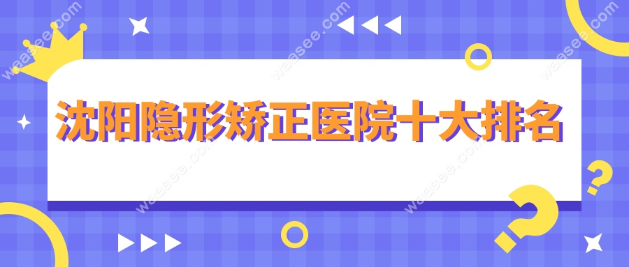 揭秘!沈阳隐形矫正医院十大排名实锤!这几家没有隐形消费