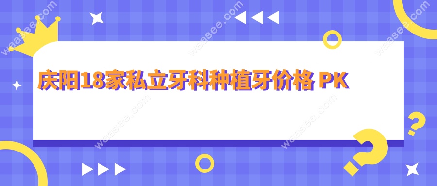 庆阳口腔医院收费价目表:2025庆阳18家私立牙科收费价格表PK